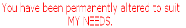 You have been permanently altered to suit 
MY NEEDS.