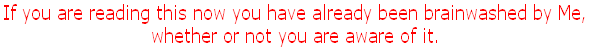 If you are reading this now you have already been brainwashed by Me, 
whether or not you are aware of it.